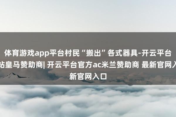 体育游戏app平台村民“搬出”各式器具-开云平台网站皇马赞助商| 开云平台官方ac米兰赞助商 最新官网入口