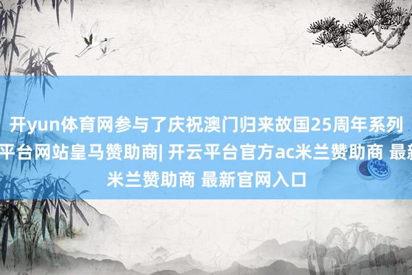 开yun体育网参与了庆祝澳门归来故国25周年系列活动-开云平台网站皇马赞助商| 开云平台官方ac米兰赞助商 最新官网入口