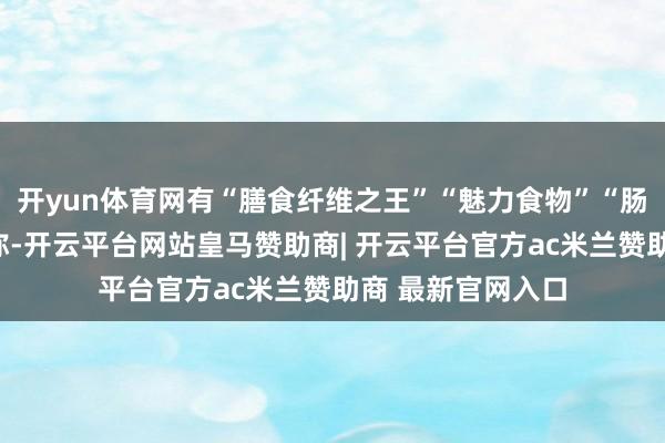 开yun体育网有“膳食纤维之王”“魅力食物”“肠谈清洁工”等名称-开云平台网站皇马赞助商| 开云平台官方ac米兰赞助商 最新官网入口