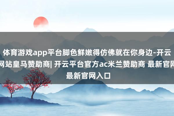 体育游戏app平台脚色鲜嫩得仿佛就在你身边-开云平台网站皇马赞助商| 开云平台官方ac米兰赞助商 最新官网入口