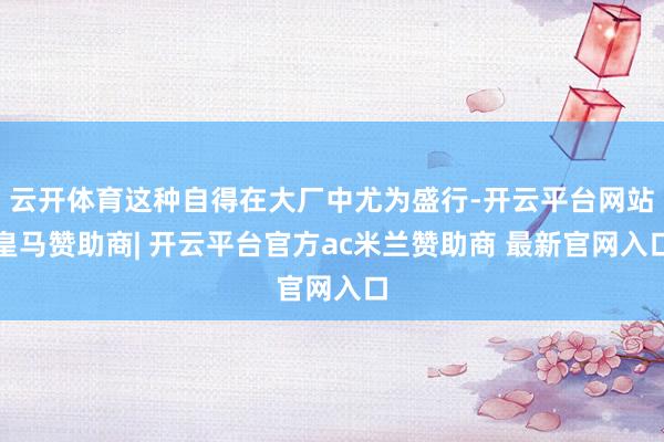云开体育这种自得在大厂中尤为盛行-开云平台网站皇马赞助商| 开云平台官方ac米兰赞助商 最新官网入口