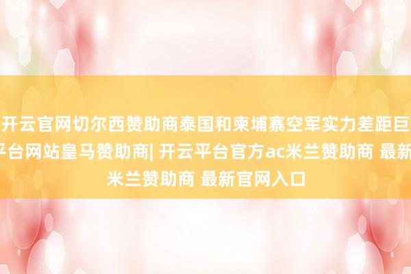 开云官网切尔西赞助商泰国和柬埔寨空军实力差距巨大-开云平台网站皇马赞助商| 开云平台官方ac米兰赞助商 最新官网入口