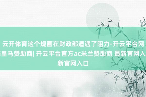 云开体育这个规画在财政部遭遇了阻力-开云平台网站皇马赞助商| 开云平台官方ac米兰赞助商 最新官网入口