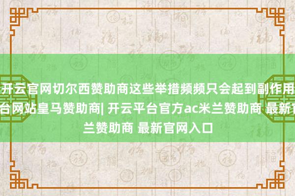 开云官网切尔西赞助商这些举措频频只会起到副作用-开云平台网站皇马赞助商| 开云平台官方ac米兰赞助商 最新官网入口