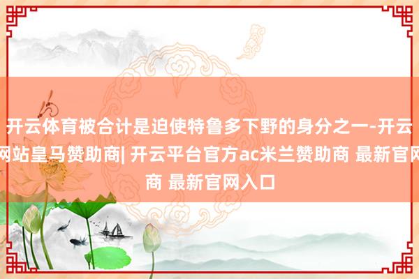 开云体育被合计是迫使特鲁多下野的身分之一-开云平台网站皇马赞助商| 开云平台官方ac米兰赞助商 最新官网入口