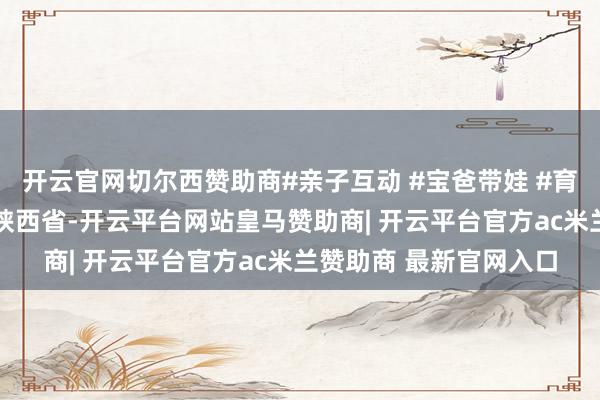 开云官网切尔西赞助商#亲子互动 #宝爸带娃 #育儿训导共享 发布于：陕西省-开云平台网站皇马赞助商| 开云平台官方ac米兰赞助商 最新官网入口