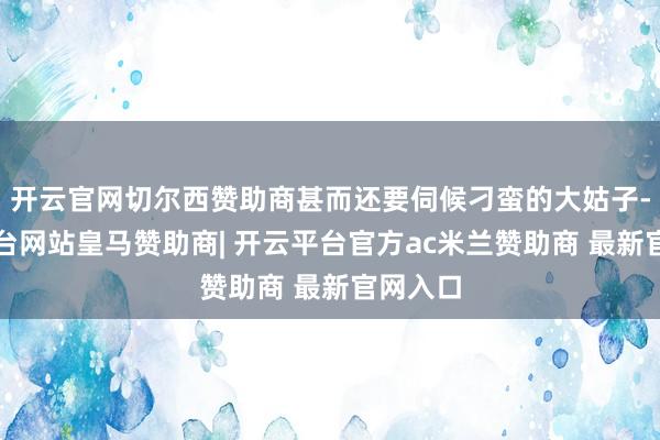 开云官网切尔西赞助商甚而还要伺候刁蛮的大姑子-开云平台网站皇马赞助商| 开云平台官方ac米兰赞助商 最新官网入口