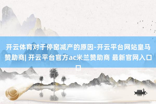 开云体育　　对于停窑减产的原因-开云平台网站皇马赞助商| 开云平台官方ac米兰赞助商 最新官网入口