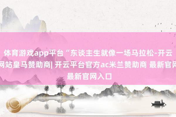 体育游戏app平台“东谈主生就像一场马拉松-开云平台网站皇马赞助商| 开云平台官方ac米兰赞助商 最新官网入口
