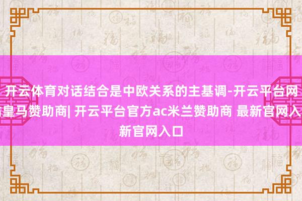 开云体育对话结合是中欧关系的主基调-开云平台网站皇马赞助商| 开云平台官方ac米兰赞助商 最新官网入口