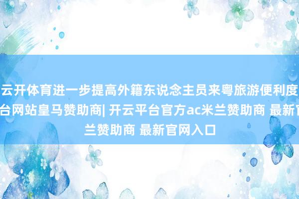 云开体育进一步提高外籍东说念主员来粤旅游便利度-开云平台网站皇马赞助商| 开云平台官方ac米兰赞助商 最新官网入口