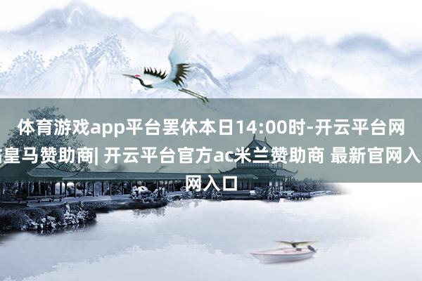 体育游戏app平台罢休本日14:00时-开云平台网站皇马赞助商| 开云平台官方ac米兰赞助商 最新官网入口