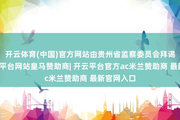 开云体育(中国)官方网站由贵州省监察委员会拜谒驱逐-开云平台网站皇马赞助商| 开云平台官方ac米兰赞助商 最新官网入口