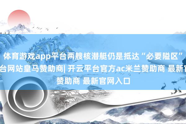 体育游戏app平台两艘核潜艇仍是抵达“必要隘区”-开云平台网站皇马赞助商| 开云平台官方ac米兰赞助商 最新官网入口