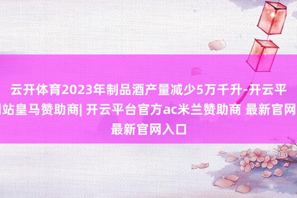 云开体育2023年制品酒产量减少5万千升-开云平台网站皇马赞助商| 开云平台官方ac米兰赞助商 最新官网入口
