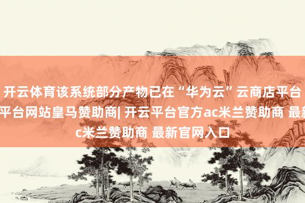 开云体育该系统部分产物已在“华为云”云商店平台上架-开云平台网站皇马赞助商| 开云平台官方ac米兰赞助商 最新官网入口