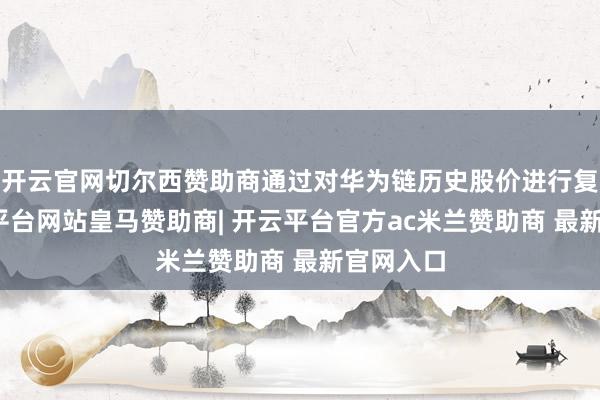 开云官网切尔西赞助商通过对华为链历史股价进行复盘-开云平台网站皇马赞助商| 开云平台官方ac米兰赞助商 最新官网入口