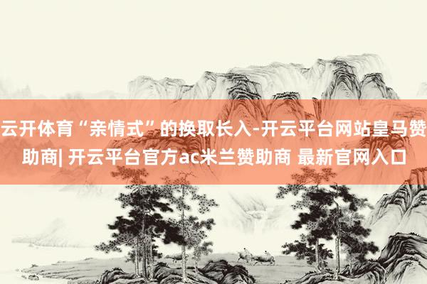 云开体育“亲情式”的换取长入-开云平台网站皇马赞助商| 开云平台官方ac米兰赞助商 最新官网入口