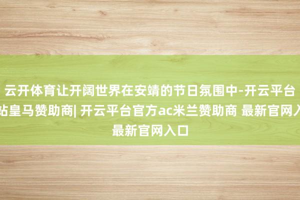 云开体育让开阔世界在安靖的节日氛围中-开云平台网站皇马赞助商| 开云平台官方ac米兰赞助商 最新官网入口