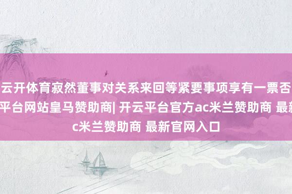云开体育寂然董事对关系来回等紧要事项享有一票否决权-开云平台网站皇马赞助商| 开云平台官方ac米兰赞助商 最新官网入口