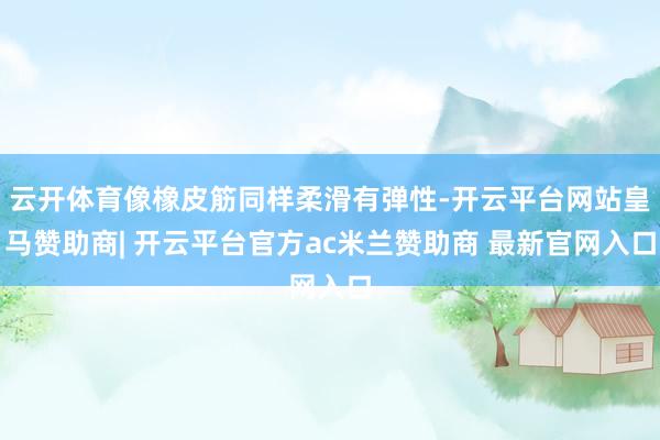 云开体育像橡皮筋同样柔滑有弹性-开云平台网站皇马赞助商| 开云平台官方ac米兰赞助商 最新官网入口