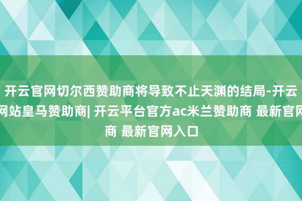开云官网切尔西赞助商将导致不止天渊的结局-开云平台网站皇马赞助商| 开云平台官方ac米兰赞助商 最新官网入口