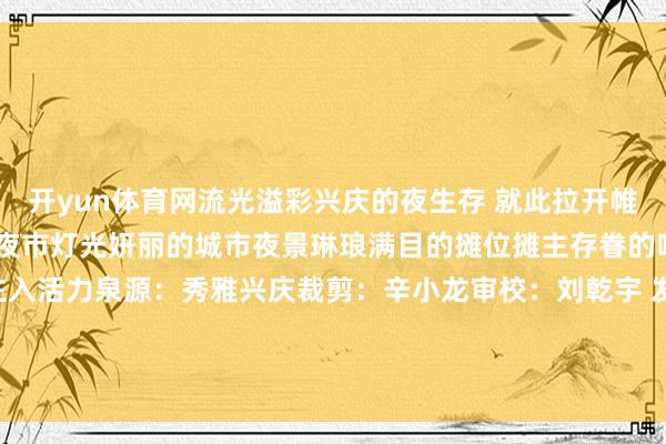 开yun体育网流光溢彩兴庆的夜生存 就此拉开帷幕东说念主潮熙攘的特质夜市灯光妍丽的城市夜景琳琅满目的摊位摊主存眷的吆喝声为兴庆的“夜”注入活力泉源：秀雅兴庆裁剪：辛小龙审校：刘乾宇 发布于：北京市-开云平台网站皇马赞助商| 开云平台官方ac米兰赞助商 最新官网入口