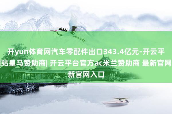 开yun体育网汽车零配件出口343.4亿元-开云平台网站皇马赞助商| 开云平台官方ac米兰赞助商 最新官网入口
