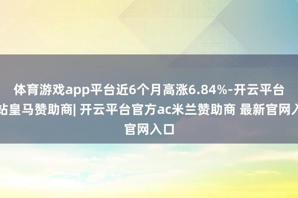 体育游戏app平台近6个月高涨6.84%-开云平台网站皇马赞助商| 开云平台官方ac米兰赞助商 最新官网入口