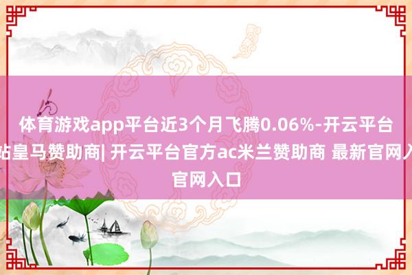 体育游戏app平台近3个月飞腾0.06%-开云平台网站皇马赞助商| 开云平台官方ac米兰赞助商 最新官网入口