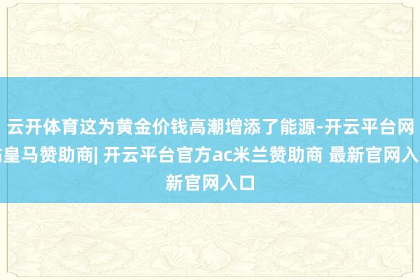 云开体育这为黄金价钱高潮增添了能源-开云平台网站皇马赞助商| 开云平台官方ac米兰赞助商 最新官网入口