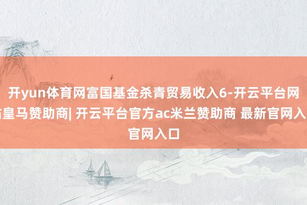开yun体育网富国基金杀青贸易收入6-开云平台网站皇马赞助商| 开云平台官方ac米兰赞助商 最新官网入口