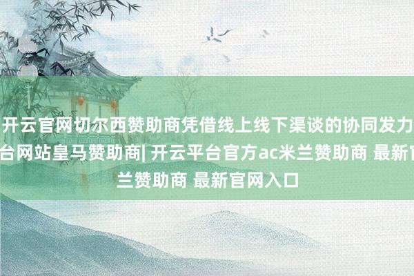 开云官网切尔西赞助商凭借线上线下渠谈的协同发力-开云平台网站皇马赞助商| 开云平台官方ac米兰赞助商 最新官网入口