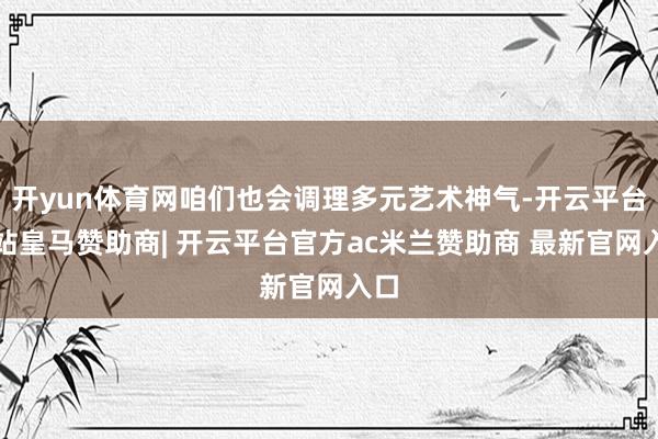 开yun体育网咱们也会调理多元艺术神气-开云平台网站皇马赞助商| 开云平台官方ac米兰赞助商 最新官网入口