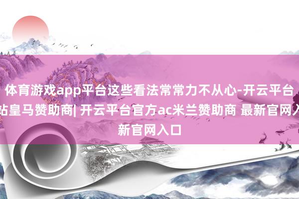 体育游戏app平台这些看法常常力不从心-开云平台网站皇马赞助商| 开云平台官方ac米兰赞助商 最新官网入口