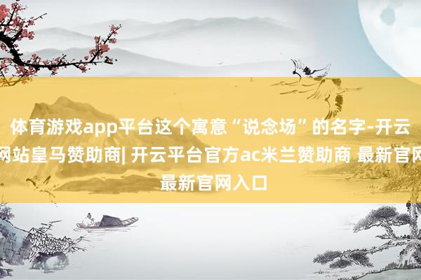 体育游戏app平台这个寓意“说念场”的名字-开云平台网站皇马赞助商| 开云平台官方ac米兰赞助商 最新官网入口