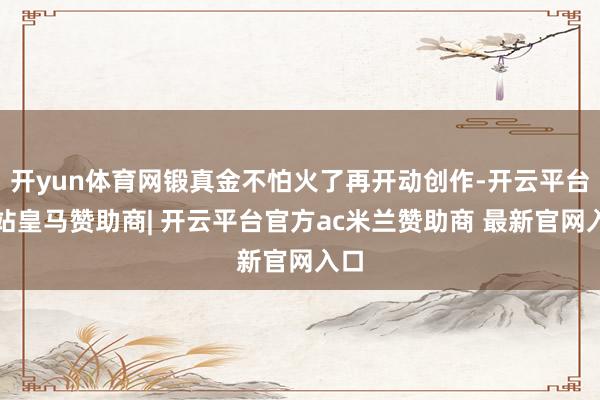 开yun体育网锻真金不怕火了再开动创作-开云平台网站皇马赞助商| 开云平台官方ac米兰赞助商 最新官网入口