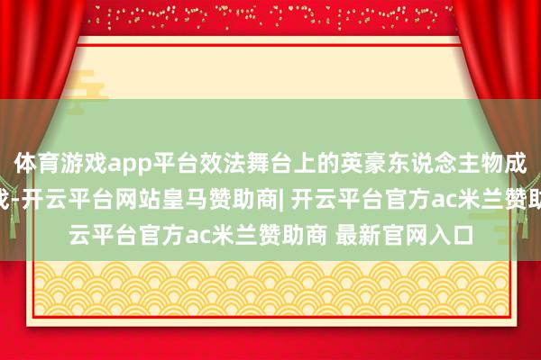体育游戏app平台效法舞台上的英豪东说念主物成了必不可少的游戏-开云平台网站皇马赞助商| 开云平台官方ac米兰赞助商 最新官网入口