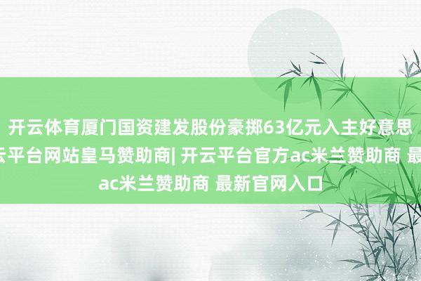 开云体育厦门国资建发股份豪掷63亿元入主好意思凯龙后-开云平台网站皇马赞助商| 开云平台官方ac米兰赞助商 最新官网入口