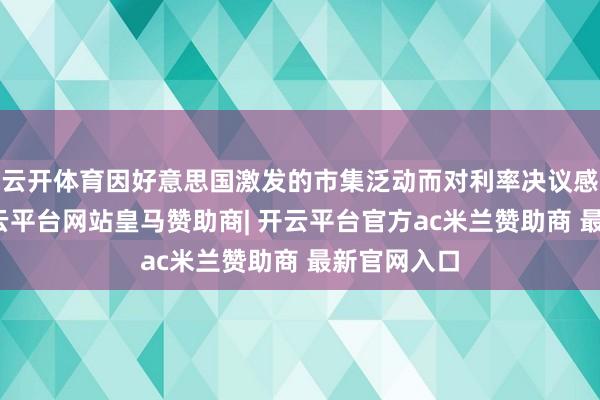 云开体育因好意思国激发的市集泛动而对利率决议感到困惑-开云平台网站皇马赞助商| 开云平台官方ac米兰赞助商 最新官网入口