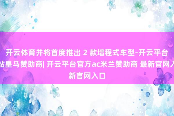 开云体育并将首度推出 2 款增程式车型-开云平台网站皇马赞助商| 开云平台官方ac米兰赞助商 最新官网入口