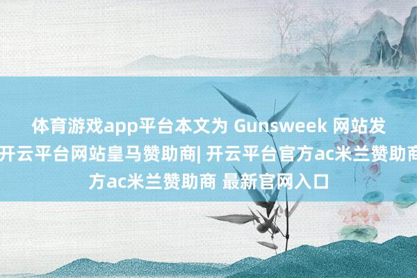 体育游戏app平台本文为 Gunsweek 网站发布的先容著作-开云平台网站皇马赞助商| 开云平台官方ac米兰赞助商 最新官网入口