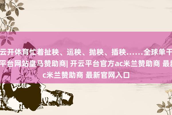云开体育忙着扯秧、运秧、抛秧、插秧……全球单干合营-开云平台网站皇马赞助商| 开云平台官方ac米兰赞助商 最新官网入口
