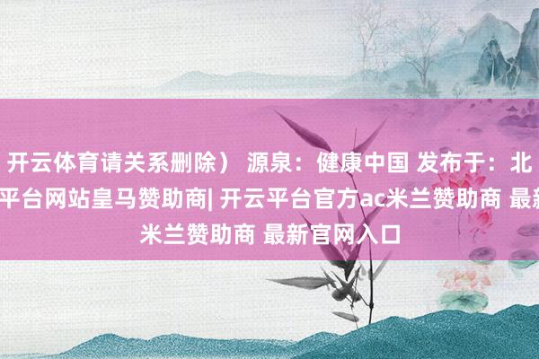 开云体育请关系删除） 源泉：健康中国 发布于：北京市-开云平台网站皇马赞助商| 开云平台官方ac米兰赞助商 最新官网入口