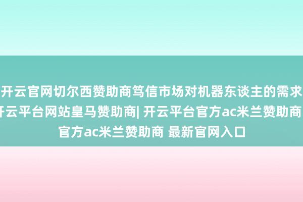 开云官网切尔西赞助商笃信市场对机器东谈主的需求会越来越多-开云平台网站皇马赞助商| 开云平台官方ac米兰赞助商 最新官网入口