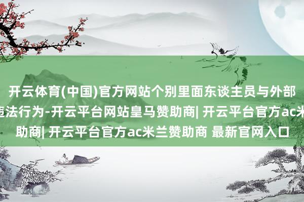 开云体育(中国)官方网站个别里面东谈主员与外部关联方存在严重作歹违法行为-开云平台网站皇马赞助商| 开云平台官方ac米兰赞助商 最新官网入口