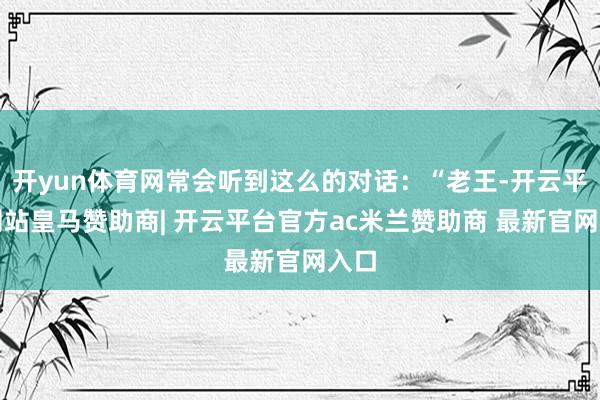 开yun体育网常会听到这么的对话：“老王-开云平台网站皇马赞助商| 开云平台官方ac米兰赞助商 最新官网入口