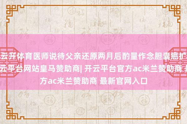 云开体育医师说待父亲还原两月后酌量作念胆囊癌扩大根治术-开云平台网站皇马赞助商| 开云平台官方ac米兰赞助商 最新官网入口