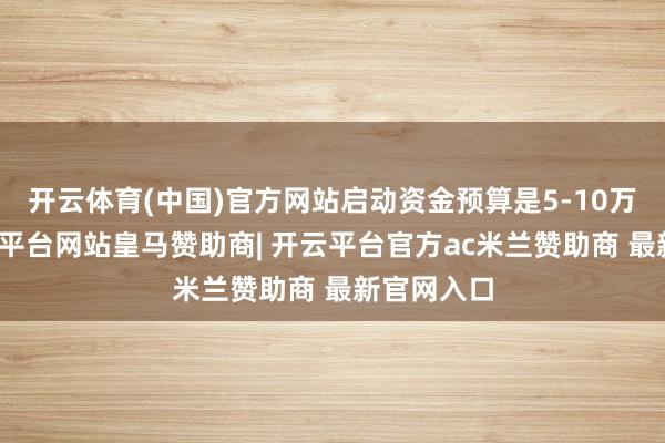 开云体育(中国)官方网站启动资金预算是5-10万傍边-开云平台网站皇马赞助商| 开云平台官方ac米兰赞助商 最新官网入口