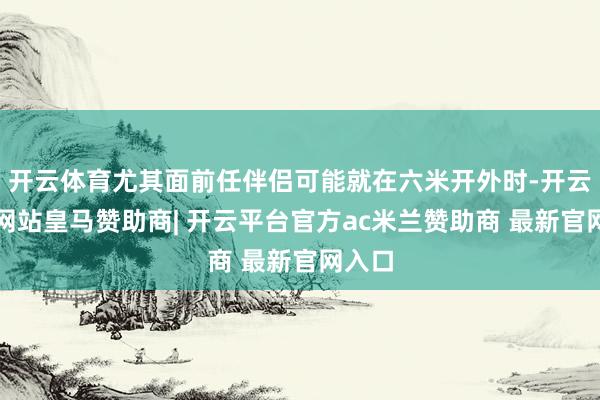 开云体育尤其面前任伴侣可能就在六米开外时-开云平台网站皇马赞助商| 开云平台官方ac米兰赞助商 最新官网入口